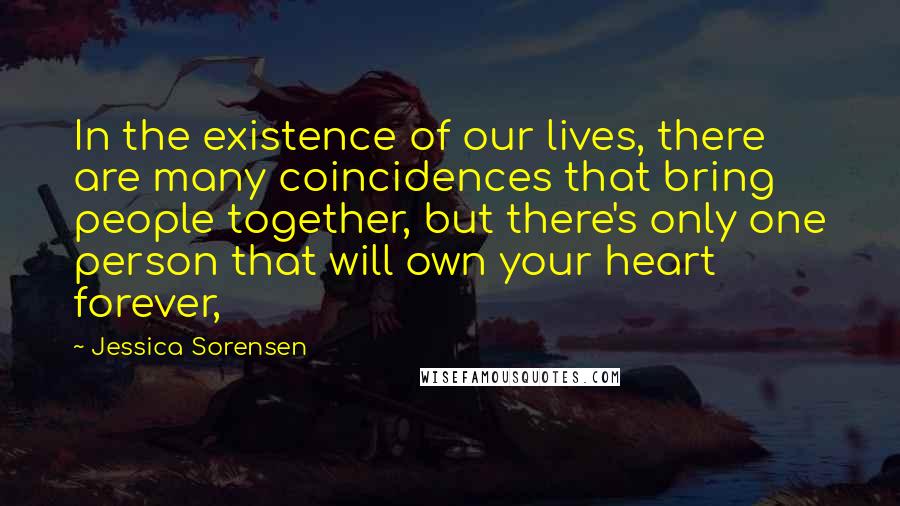 Jessica Sorensen Quotes: In the existence of our lives, there are many coincidences that bring people together, but there's only one person that will own your heart forever,
