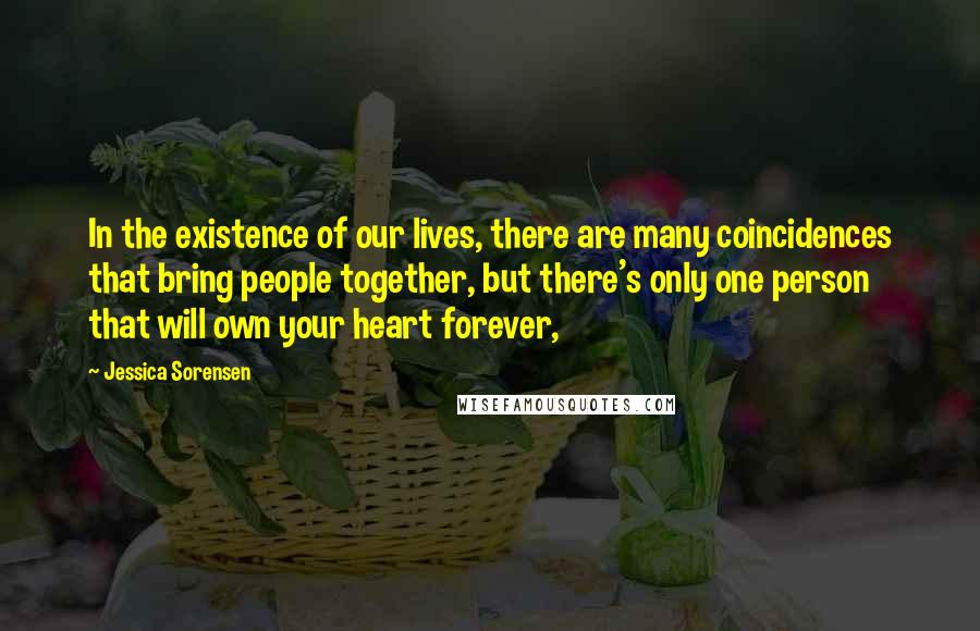 Jessica Sorensen Quotes: In the existence of our lives, there are many coincidences that bring people together, but there's only one person that will own your heart forever,