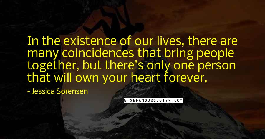 Jessica Sorensen Quotes: In the existence of our lives, there are many coincidences that bring people together, but there's only one person that will own your heart forever,