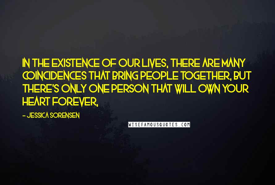 Jessica Sorensen Quotes: In the existence of our lives, there are many coincidences that bring people together, but there's only one person that will own your heart forever,