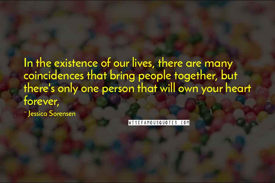 Jessica Sorensen Quotes: In the existence of our lives, there are many coincidences that bring people together, but there's only one person that will own your heart forever,