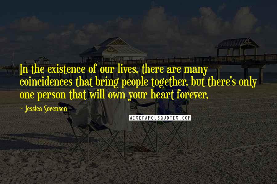 Jessica Sorensen Quotes: In the existence of our lives, there are many coincidences that bring people together, but there's only one person that will own your heart forever,