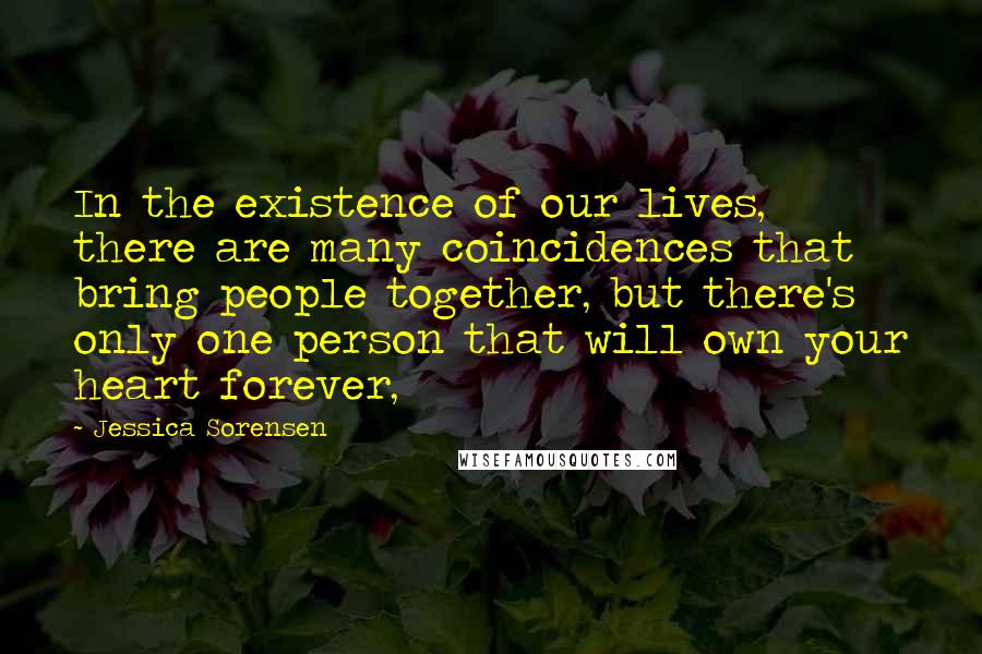 Jessica Sorensen Quotes: In the existence of our lives, there are many coincidences that bring people together, but there's only one person that will own your heart forever,