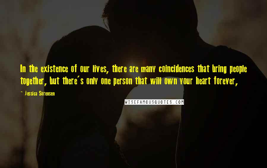 Jessica Sorensen Quotes: In the existence of our lives, there are many coincidences that bring people together, but there's only one person that will own your heart forever,