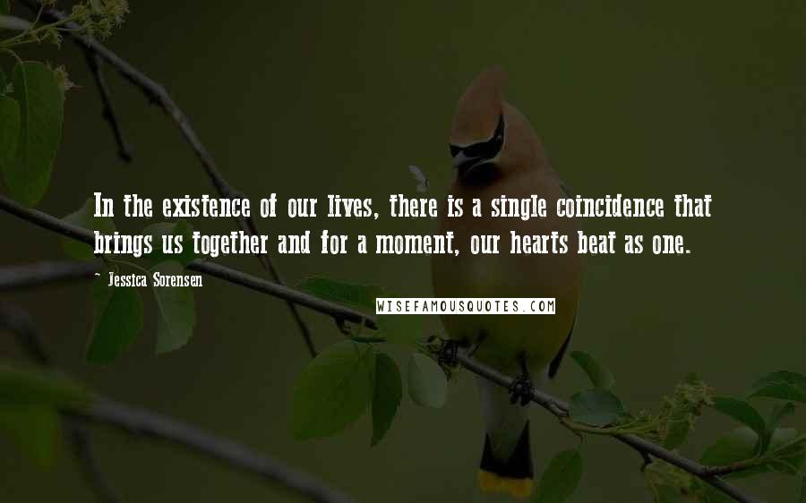 Jessica Sorensen Quotes: In the existence of our lives, there is a single coincidence that brings us together and for a moment, our hearts beat as one.