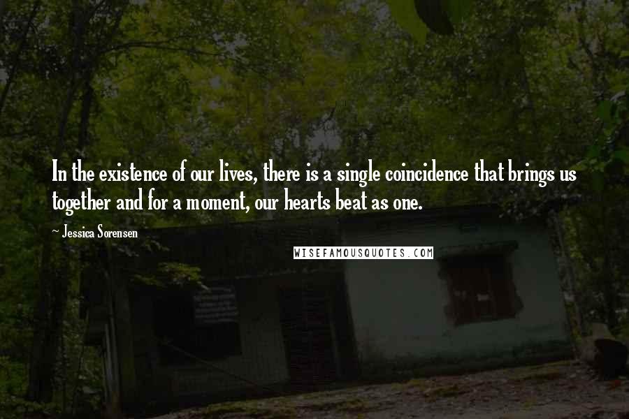 Jessica Sorensen Quotes: In the existence of our lives, there is a single coincidence that brings us together and for a moment, our hearts beat as one.