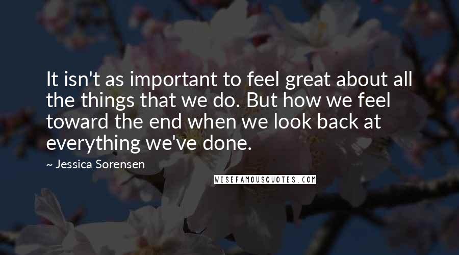 Jessica Sorensen Quotes: It isn't as important to feel great about all the things that we do. But how we feel toward the end when we look back at everything we've done.