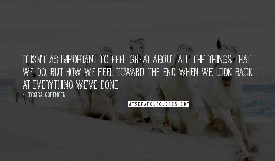Jessica Sorensen Quotes: It isn't as important to feel great about all the things that we do. But how we feel toward the end when we look back at everything we've done.