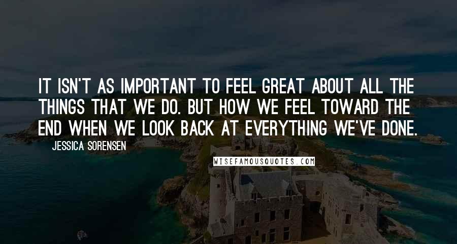 Jessica Sorensen Quotes: It isn't as important to feel great about all the things that we do. But how we feel toward the end when we look back at everything we've done.