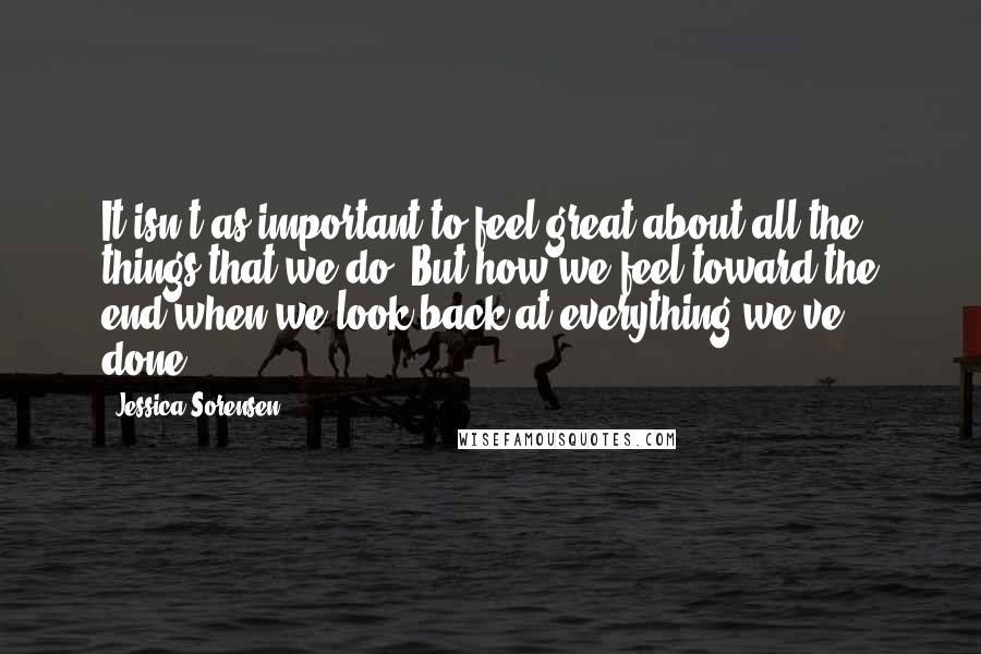 Jessica Sorensen Quotes: It isn't as important to feel great about all the things that we do. But how we feel toward the end when we look back at everything we've done.