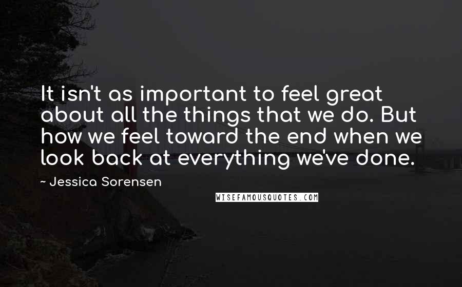 Jessica Sorensen Quotes: It isn't as important to feel great about all the things that we do. But how we feel toward the end when we look back at everything we've done.
