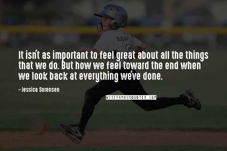 Jessica Sorensen Quotes: It isn't as important to feel great about all the things that we do. But how we feel toward the end when we look back at everything we've done.