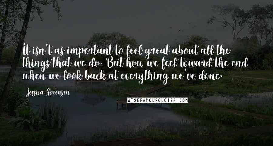 Jessica Sorensen Quotes: It isn't as important to feel great about all the things that we do. But how we feel toward the end when we look back at everything we've done.