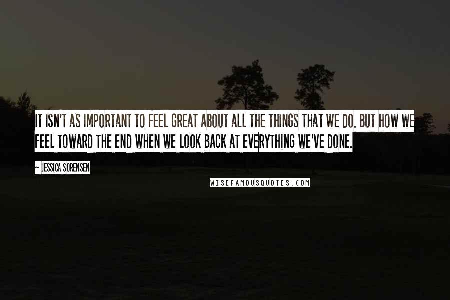 Jessica Sorensen Quotes: It isn't as important to feel great about all the things that we do. But how we feel toward the end when we look back at everything we've done.