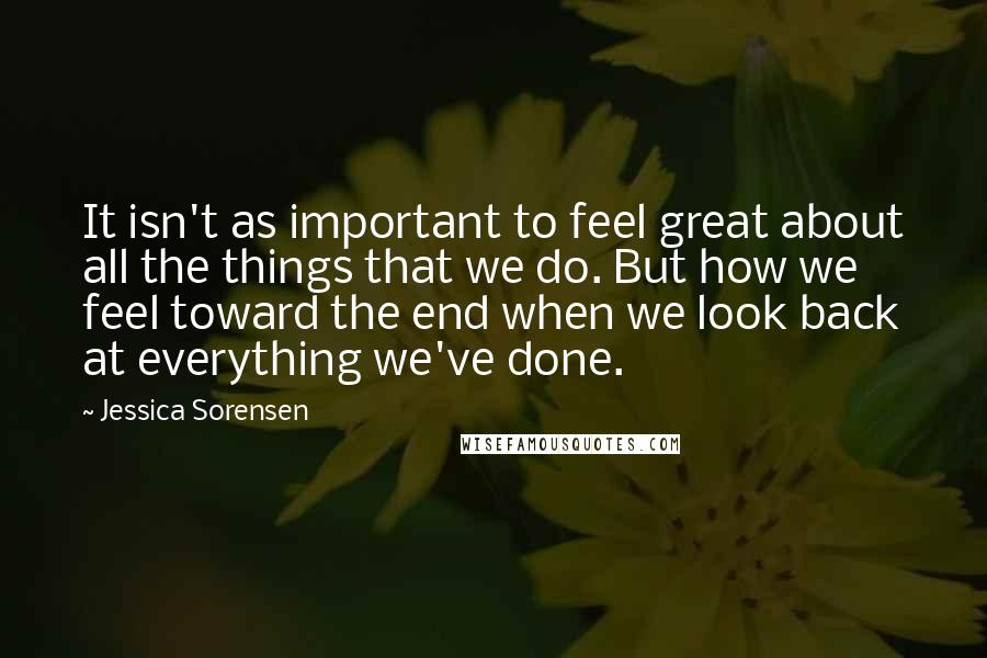 Jessica Sorensen Quotes: It isn't as important to feel great about all the things that we do. But how we feel toward the end when we look back at everything we've done.