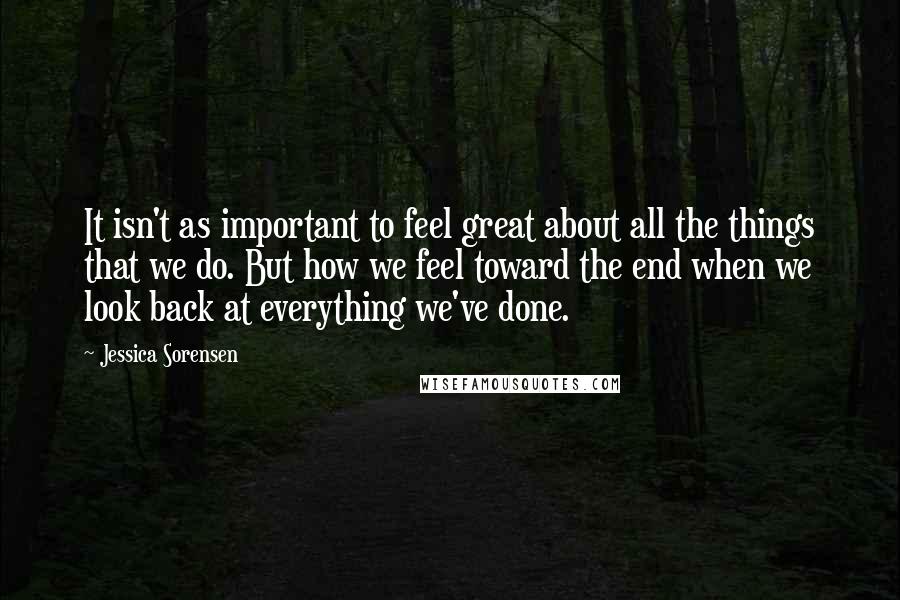 Jessica Sorensen Quotes: It isn't as important to feel great about all the things that we do. But how we feel toward the end when we look back at everything we've done.