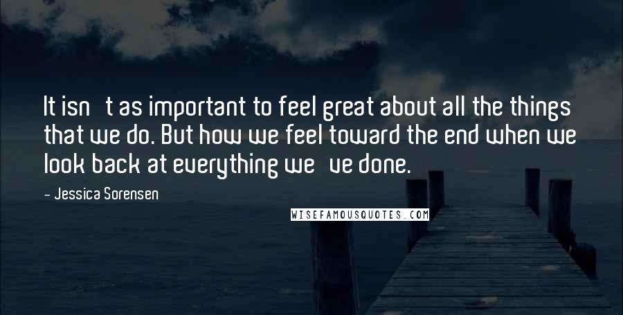 Jessica Sorensen Quotes: It isn't as important to feel great about all the things that we do. But how we feel toward the end when we look back at everything we've done.