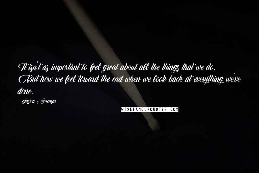Jessica Sorensen Quotes: It isn't as important to feel great about all the things that we do. But how we feel toward the end when we look back at everything we've done.