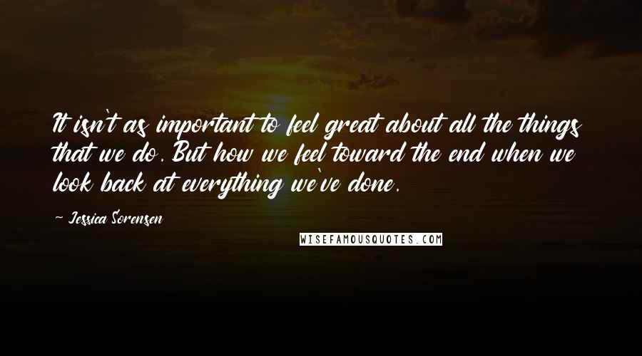 Jessica Sorensen Quotes: It isn't as important to feel great about all the things that we do. But how we feel toward the end when we look back at everything we've done.