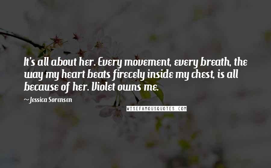 Jessica Sorensen Quotes: It's all about her. Every movement, every breath, the way my heart beats firecely inside my chest, is all because of her. Violet owns me.