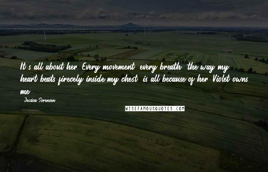 Jessica Sorensen Quotes: It's all about her. Every movement, every breath, the way my heart beats firecely inside my chest, is all because of her. Violet owns me.