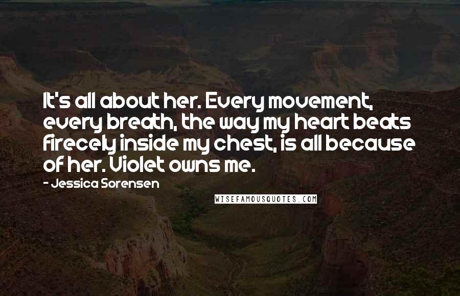 Jessica Sorensen Quotes: It's all about her. Every movement, every breath, the way my heart beats firecely inside my chest, is all because of her. Violet owns me.