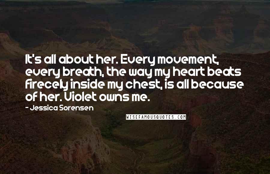 Jessica Sorensen Quotes: It's all about her. Every movement, every breath, the way my heart beats firecely inside my chest, is all because of her. Violet owns me.