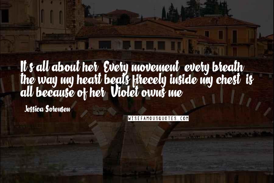 Jessica Sorensen Quotes: It's all about her. Every movement, every breath, the way my heart beats firecely inside my chest, is all because of her. Violet owns me.