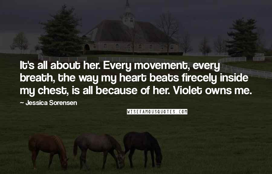 Jessica Sorensen Quotes: It's all about her. Every movement, every breath, the way my heart beats firecely inside my chest, is all because of her. Violet owns me.