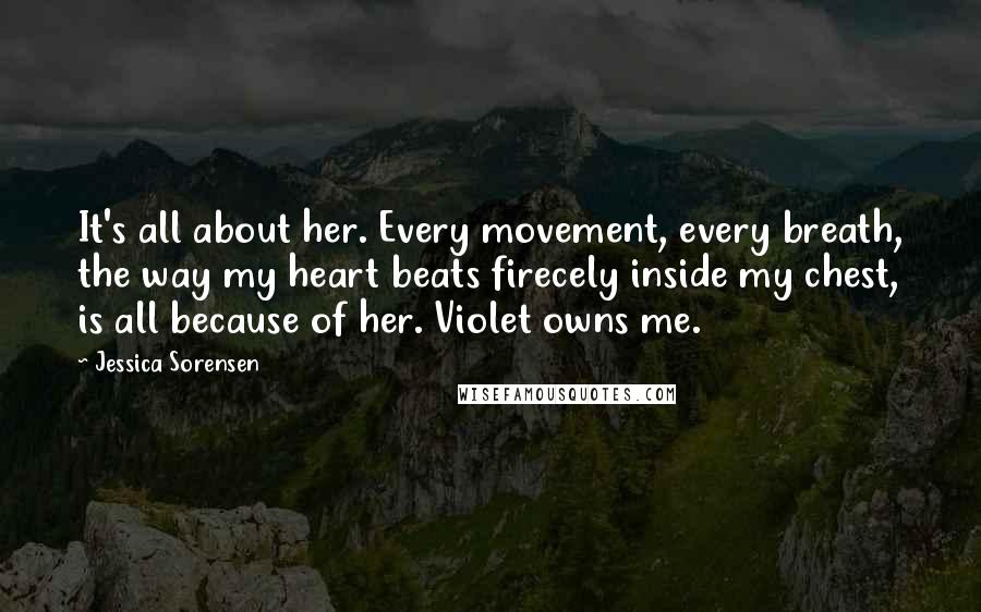 Jessica Sorensen Quotes: It's all about her. Every movement, every breath, the way my heart beats firecely inside my chest, is all because of her. Violet owns me.