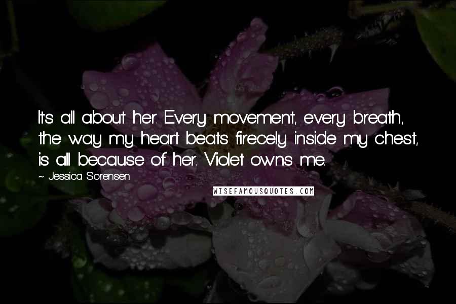 Jessica Sorensen Quotes: It's all about her. Every movement, every breath, the way my heart beats firecely inside my chest, is all because of her. Violet owns me.