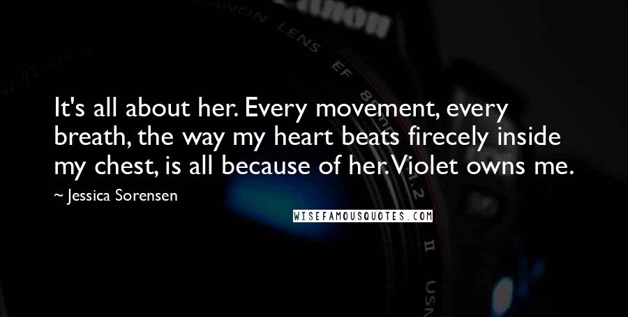 Jessica Sorensen Quotes: It's all about her. Every movement, every breath, the way my heart beats firecely inside my chest, is all because of her. Violet owns me.