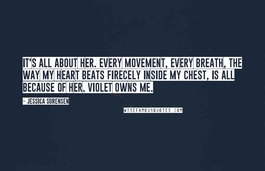 Jessica Sorensen Quotes: It's all about her. Every movement, every breath, the way my heart beats firecely inside my chest, is all because of her. Violet owns me.