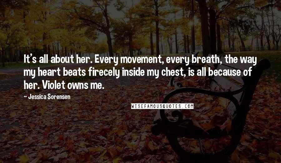 Jessica Sorensen Quotes: It's all about her. Every movement, every breath, the way my heart beats firecely inside my chest, is all because of her. Violet owns me.