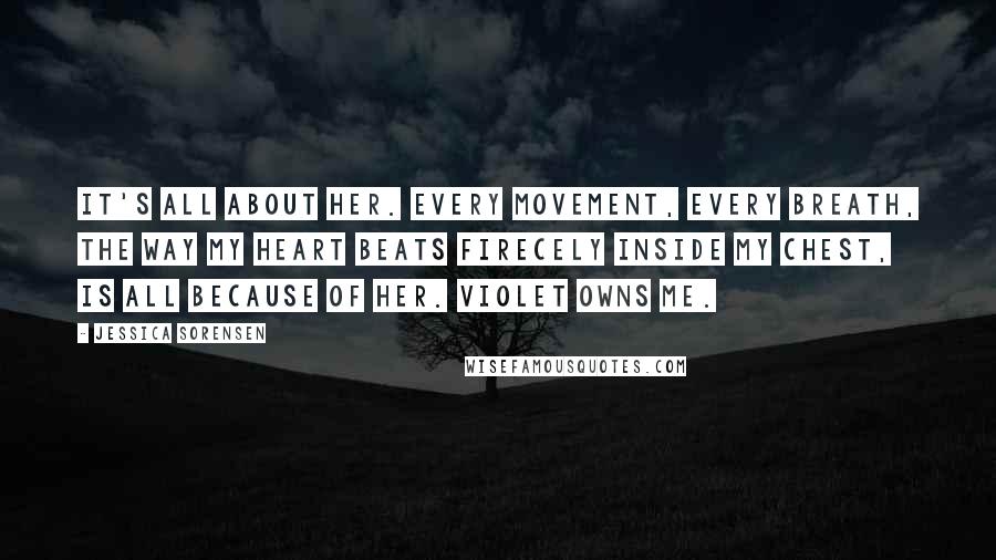 Jessica Sorensen Quotes: It's all about her. Every movement, every breath, the way my heart beats firecely inside my chest, is all because of her. Violet owns me.