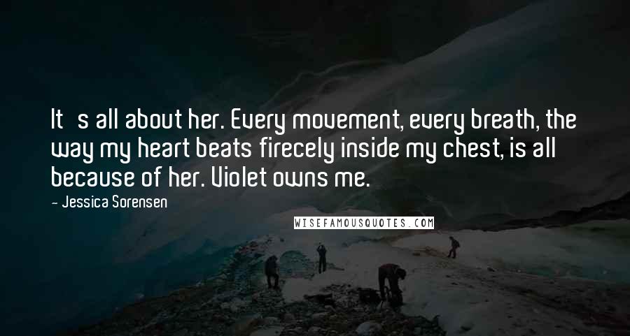 Jessica Sorensen Quotes: It's all about her. Every movement, every breath, the way my heart beats firecely inside my chest, is all because of her. Violet owns me.