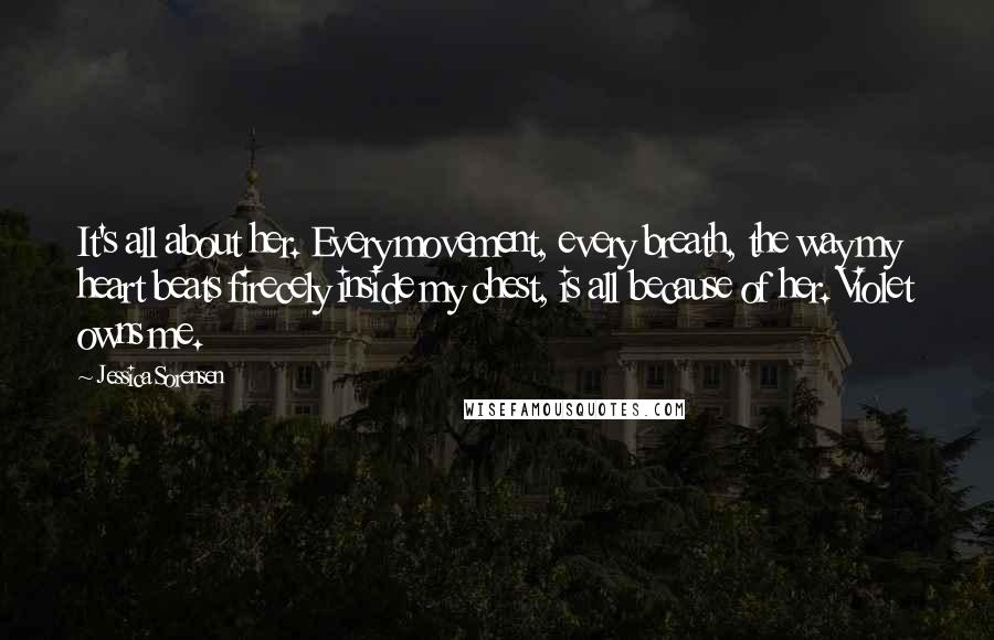 Jessica Sorensen Quotes: It's all about her. Every movement, every breath, the way my heart beats firecely inside my chest, is all because of her. Violet owns me.