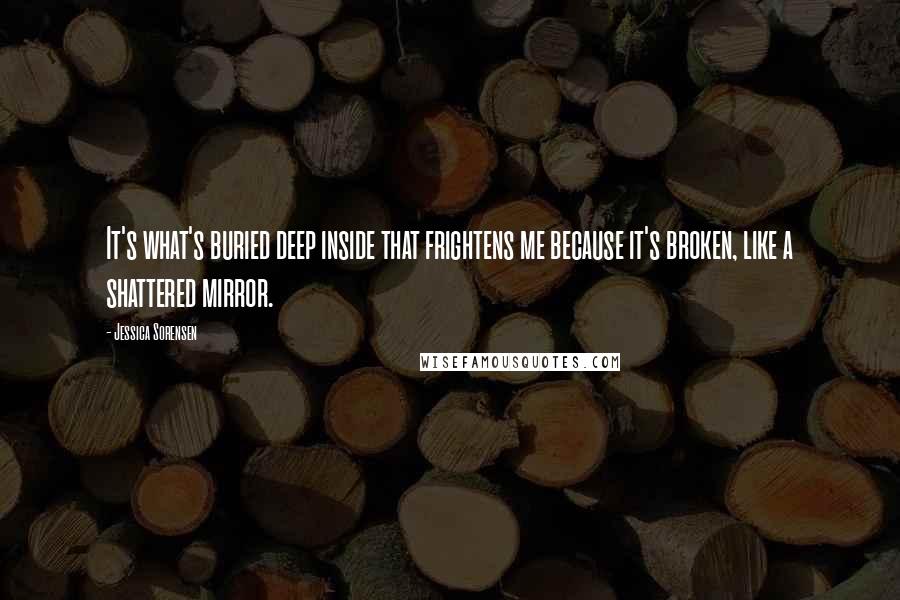 Jessica Sorensen Quotes: It's what's buried deep inside that frightens me because it's broken, like a shattered mirror.