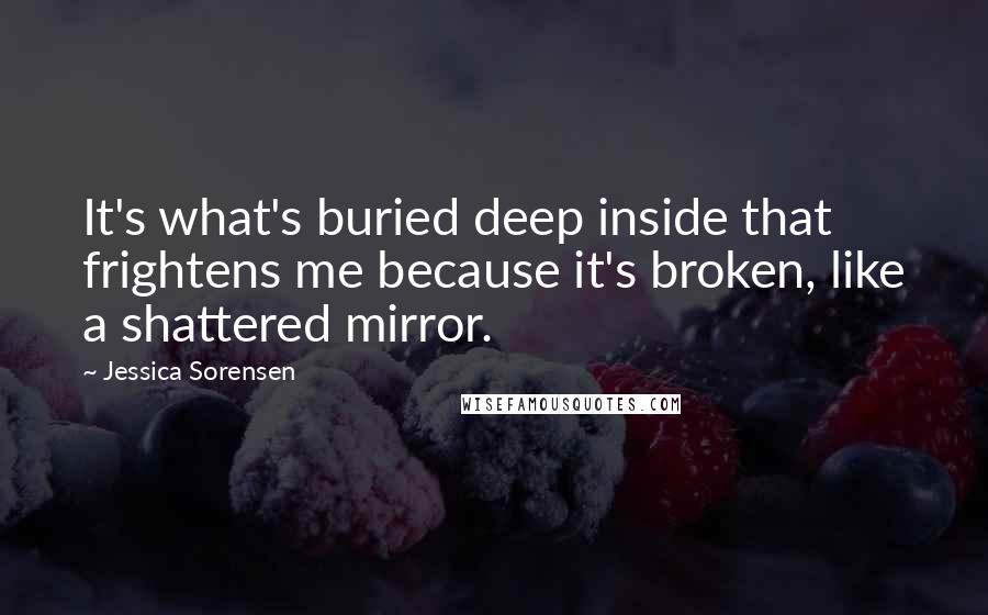 Jessica Sorensen Quotes: It's what's buried deep inside that frightens me because it's broken, like a shattered mirror.