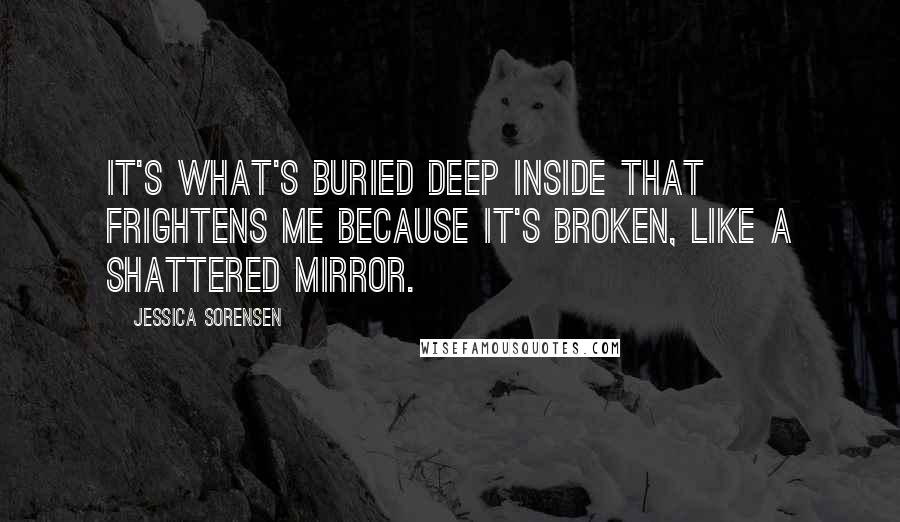 Jessica Sorensen Quotes: It's what's buried deep inside that frightens me because it's broken, like a shattered mirror.