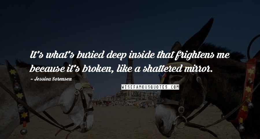 Jessica Sorensen Quotes: It's what's buried deep inside that frightens me because it's broken, like a shattered mirror.