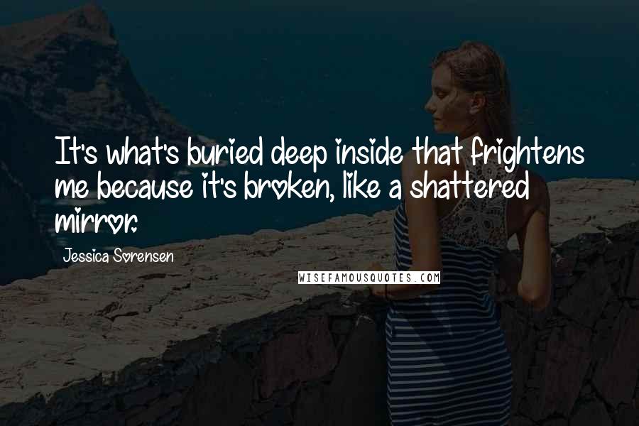 Jessica Sorensen Quotes: It's what's buried deep inside that frightens me because it's broken, like a shattered mirror.