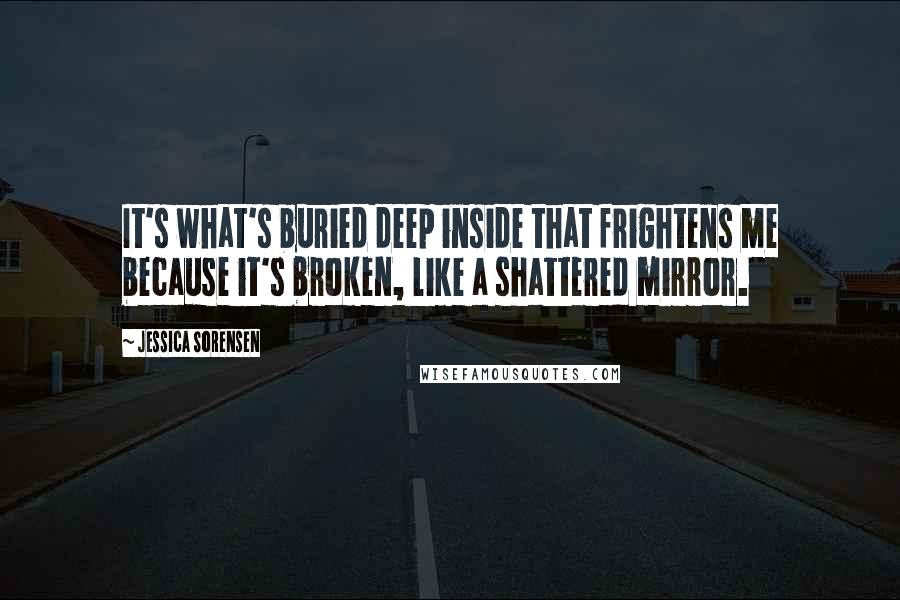 Jessica Sorensen Quotes: It's what's buried deep inside that frightens me because it's broken, like a shattered mirror.