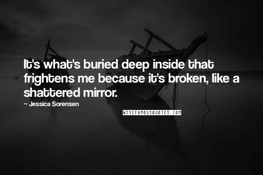 Jessica Sorensen Quotes: It's what's buried deep inside that frightens me because it's broken, like a shattered mirror.