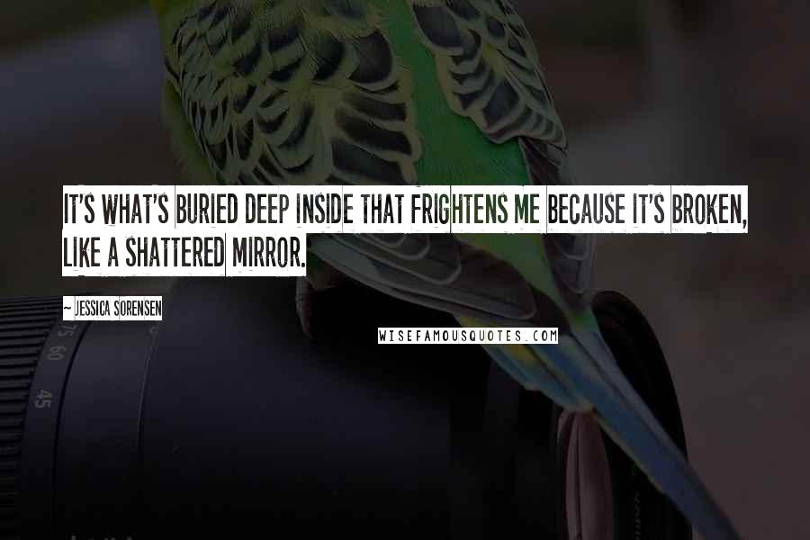 Jessica Sorensen Quotes: It's what's buried deep inside that frightens me because it's broken, like a shattered mirror.