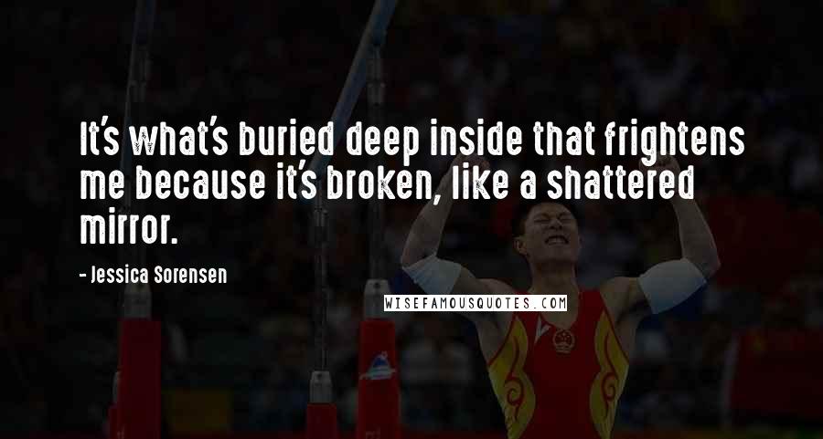 Jessica Sorensen Quotes: It's what's buried deep inside that frightens me because it's broken, like a shattered mirror.