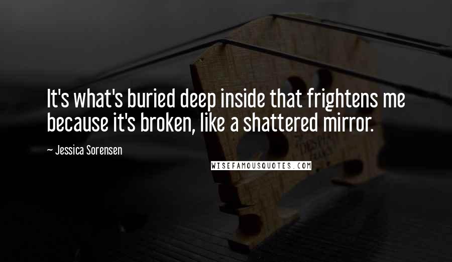 Jessica Sorensen Quotes: It's what's buried deep inside that frightens me because it's broken, like a shattered mirror.