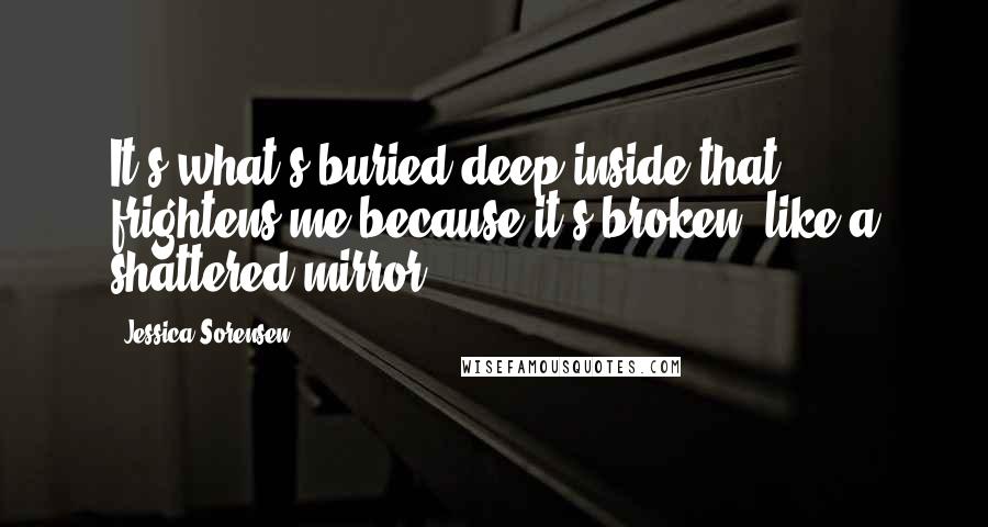 Jessica Sorensen Quotes: It's what's buried deep inside that frightens me because it's broken, like a shattered mirror.