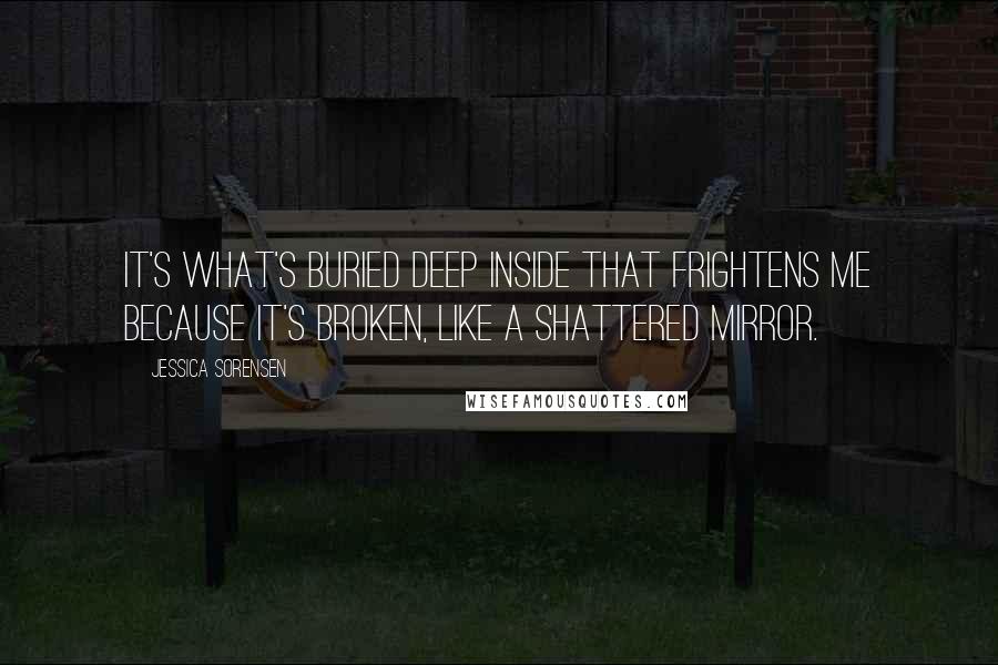 Jessica Sorensen Quotes: It's what's buried deep inside that frightens me because it's broken, like a shattered mirror.