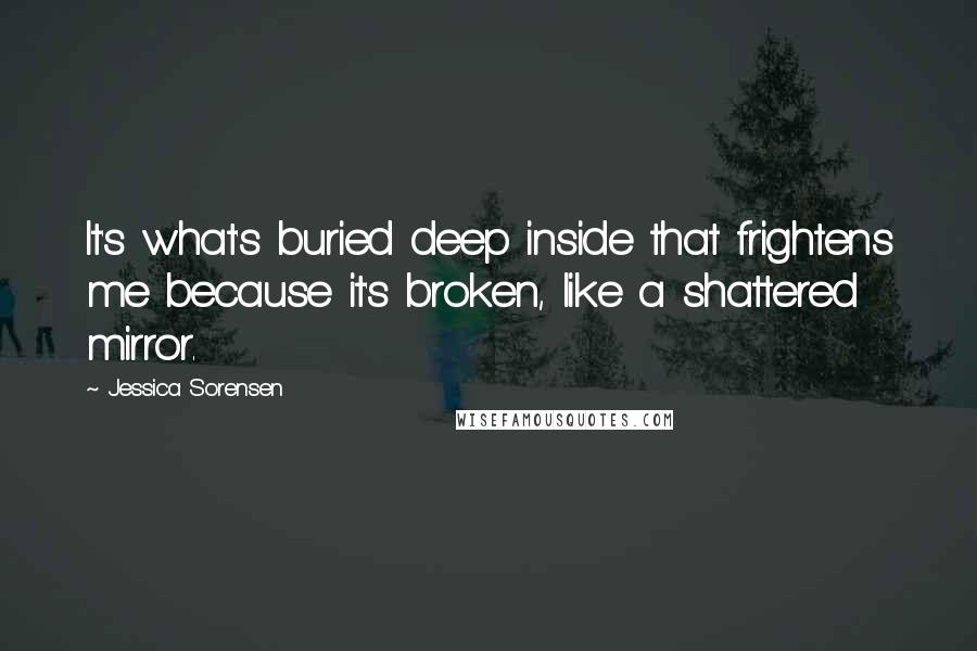 Jessica Sorensen Quotes: It's what's buried deep inside that frightens me because it's broken, like a shattered mirror.